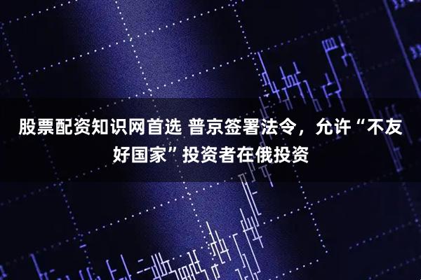 股票配资知识网首选 普京签署法令，允许“不友好国家”投资者在俄投资