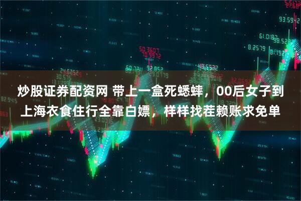炒股证券配资网 带上一盒死蟋蟀，00后女子到上海衣食住行全靠白嫖，样样找茬赖账求免单