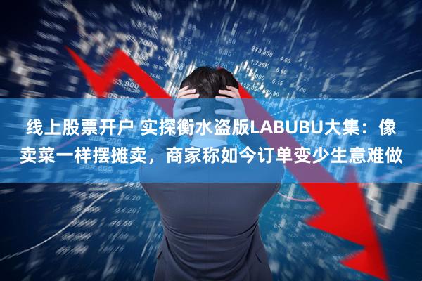 线上股票开户 实探衡水盗版LABUBU大集：像卖菜一样摆摊卖，商家称如今订单变少生意难做