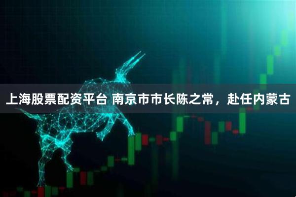 上海股票配资平台 南京市市长陈之常，赴任内蒙古