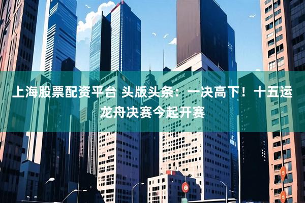 上海股票配资平台 头版头条：一决高下！十五运龙舟决赛今起开赛