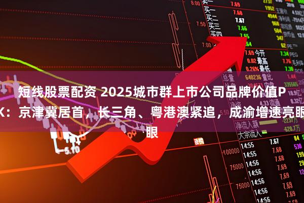 短线股票配资 2025城市群上市公司品牌价值PK：京津冀居首，长三角、粤港澳紧追，成渝增速亮眼