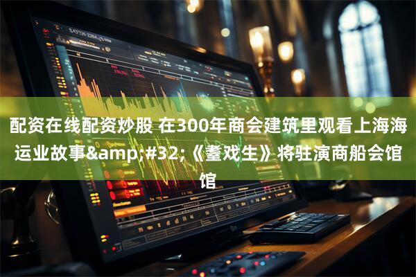 配资在线配资炒股 在300年商会建筑里观看上海海运业故事&#32;《耋戏生》将驻演商船会馆
