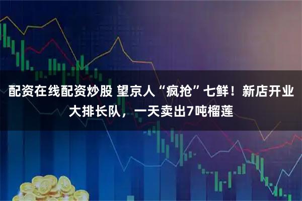 配资在线配资炒股 望京人“疯抢”七鲜！新店开业大排长队，一天卖出7吨榴莲