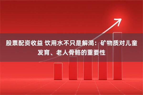 股票配资收益 饮用水不只是解渴：矿物质对儿童发育、老人骨骼的重要性
