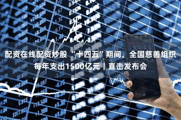 配资在线配资炒股 “十四五”期间，全国慈善组织每年支出1500亿元｜直击发布会